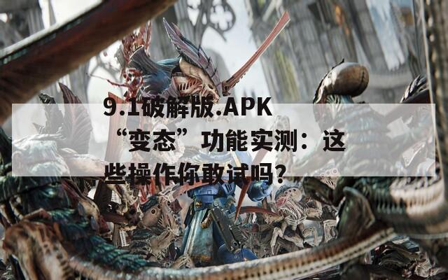 9.1破解版.APK“变态”功能实测：这些操作你敢试吗？