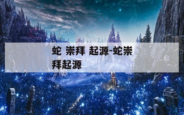 蛇 崇拜 起源-蛇崇拜起源