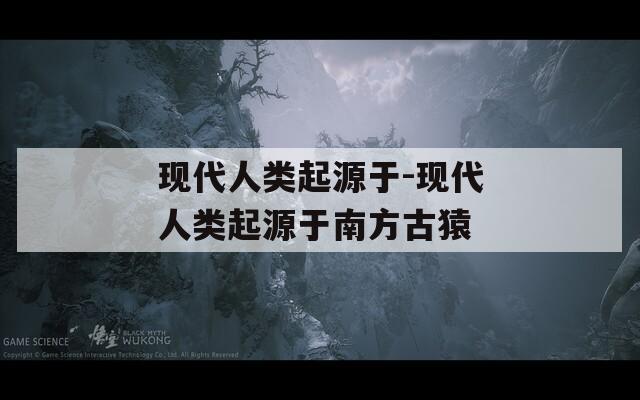 现代人类起源于-现代人类起源于南方古猿