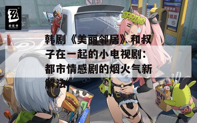 韩剧《美丽邻居》和叔子在一起的小电视剧：都市情感剧的烟火气新解法