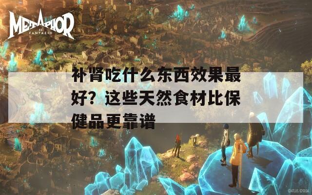 补肾吃什么东西效果最好？这些天然食材比保健品更靠谱