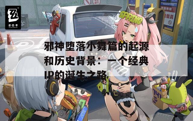 邪神堕落小舞篇的起源和历史背景：一个经典IP的诞生之路