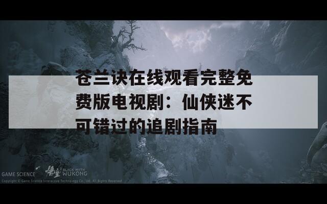 苍兰诀在线观看完整免费版电视剧：仙侠迷不可错过的追剧指南