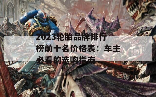 2023轮胎品牌排行榜前十名价格表：车主必看的选购指南