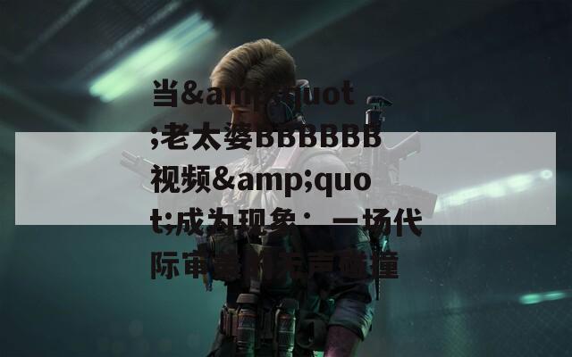 当&quot;老太婆BBBBBB视频&quot;成为现象：一场代际审美的无声碰撞