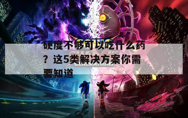 硬度不够可以吃什么药？这5类解决方案你需要知道