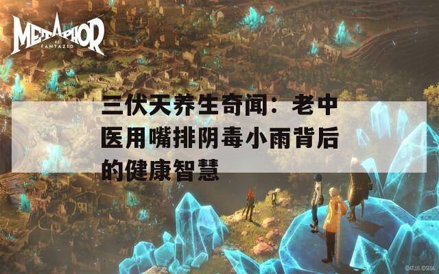 三伏天养生奇闻：老中医用嘴排阴毒小雨背后的健康智慧