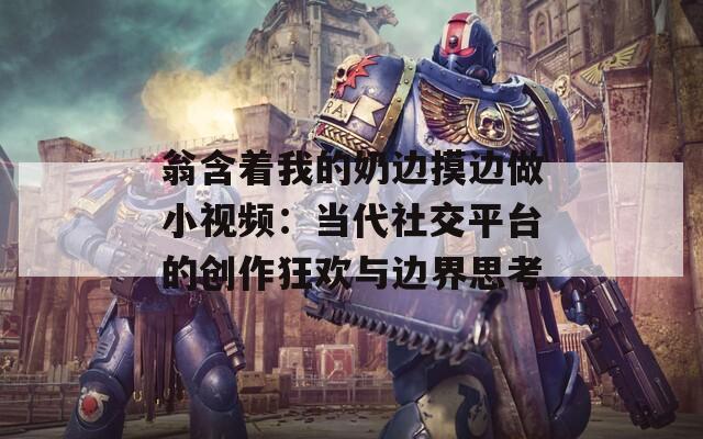 翁含着我的奶边摸边做小视频：当代社交平台的创作狂欢与边界思考