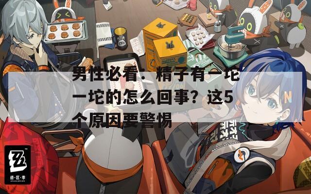男性必看：精子有一坨一坨的怎么回事？这5个原因要警惕