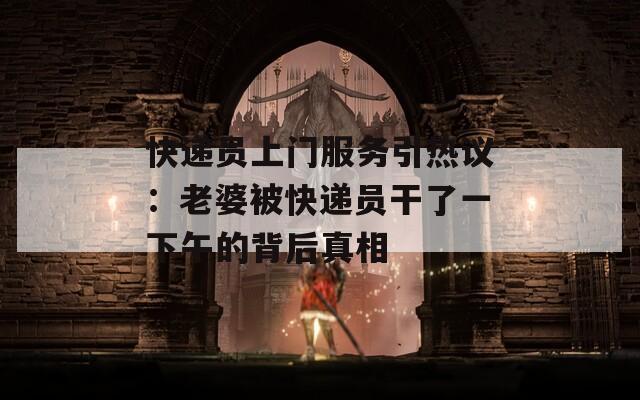 快递员上门服务引热议：老婆被快递员干了一下午的背后真相