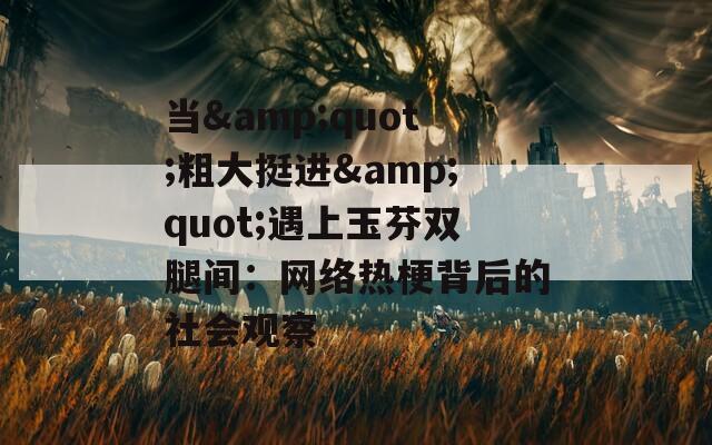 当&quot;粗大挺进&quot;遇上玉芬双腿间：网络热梗背后的社会观察