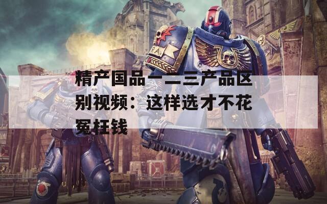 精产国品一二三产品区别视频：这样选才不花冤枉钱