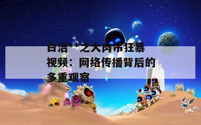 白洁**之大肉吊狂暴视频：网络传播背后的多重观察