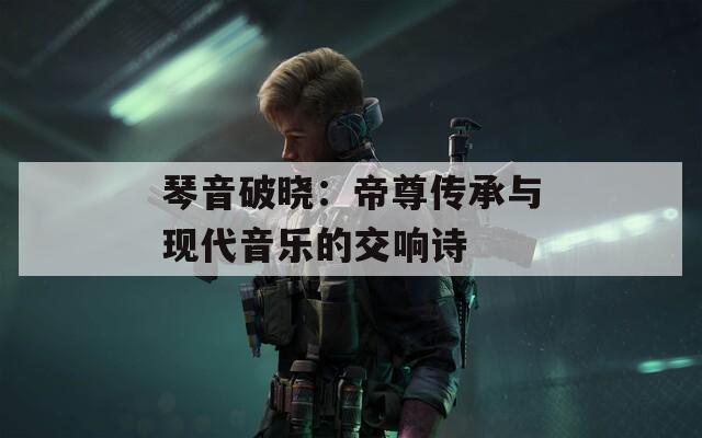 琴音破晓：帝尊传承与现代音乐的交响诗