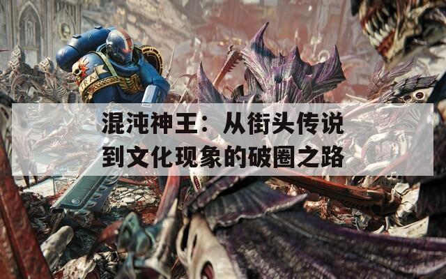 混沌神王：从街头传说到文化现象的破圈之路