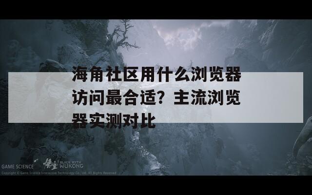 海角社区用什么浏览器访问最合适？主流浏览器实测对比