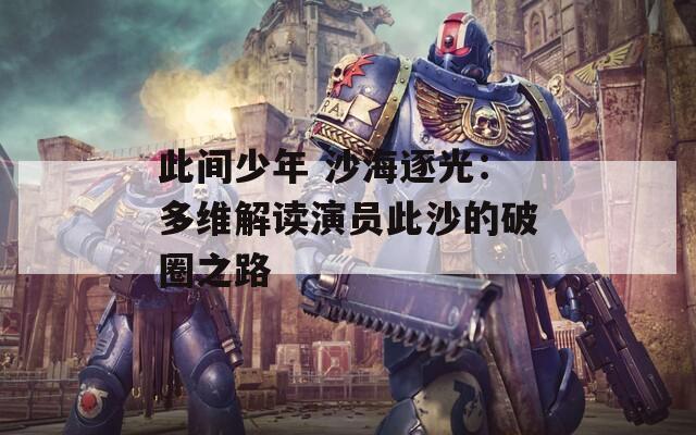 此间少年 沙海逐光：多维解读演员此沙的破圈之路
