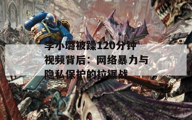 李小璐被躁120分钟视频背后：网络暴力与隐私保护的拉锯战