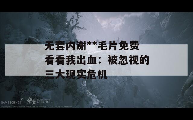 无套内谢**毛片免费看看我出血：被忽视的三大现实危机