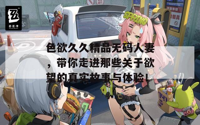 色欲久久精品无码人妻，带你走进那些关于欲望的真实故事与体验！