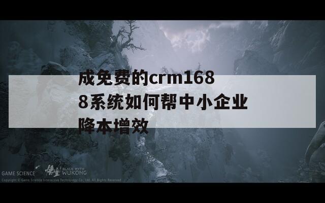 成免费的crm1688系统如何帮中小企业降本增效
