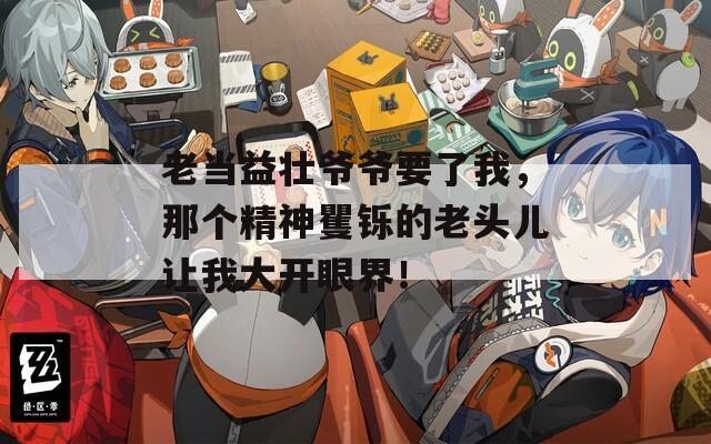 老当益壮爷爷要了我，那个精神矍铄的老头儿让我大开眼界！