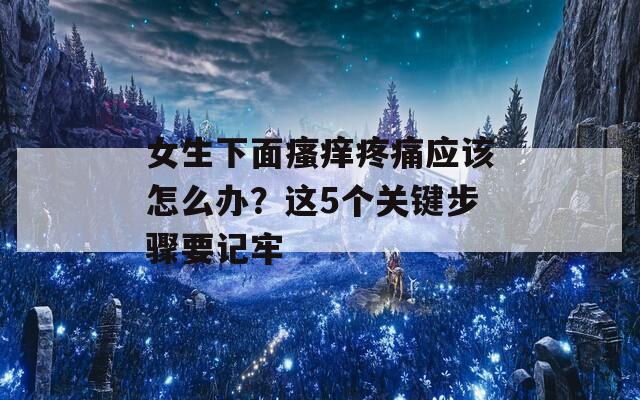 女生下面瘙痒疼痛应该怎么办？这5个关键步骤要记牢