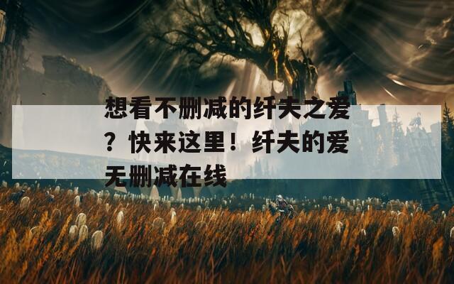 想看不删减的纤夫之爱？快来这里！纤夫的爱无删减在线