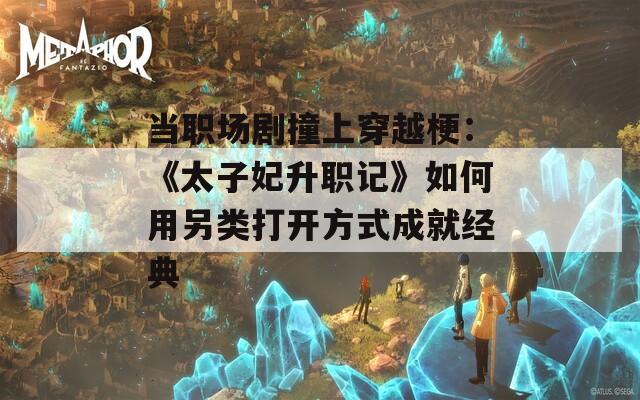 当职场剧撞上穿越梗：《太子妃升职记》如何用另类打开方式成就经典