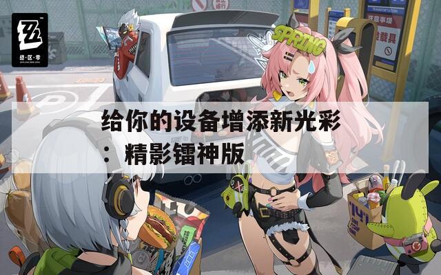 给你的设备增添新光彩：精影镭神版