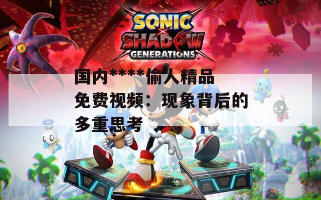 国内****偷人精品免费视频：现象背后的多重思考
