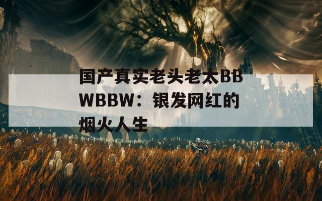 国产真实老头老太BBWBBW：银发网红的烟火人生