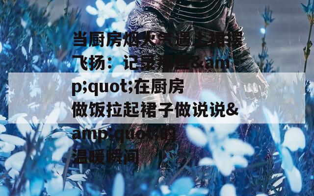 当厨房烟火气遇上裙摆飞扬：记录那些&quot;在厨房做饭拉起裙子做说说&quot;的温暖瞬间