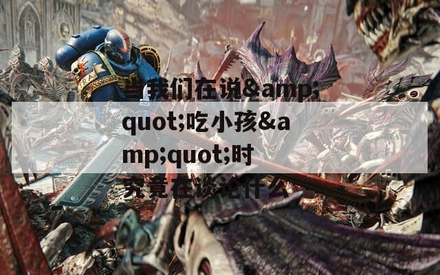 当我们在说&quot;吃小孩&quot;时 究竟在谈论什么
