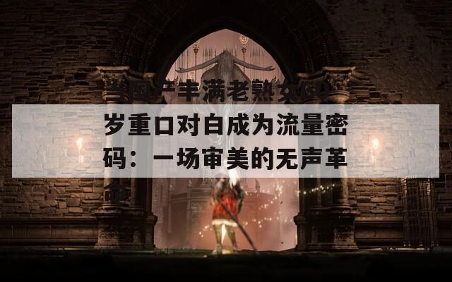 当国产丰满老熟女60岁重口对白成为流量密码：一场审美的无声革命