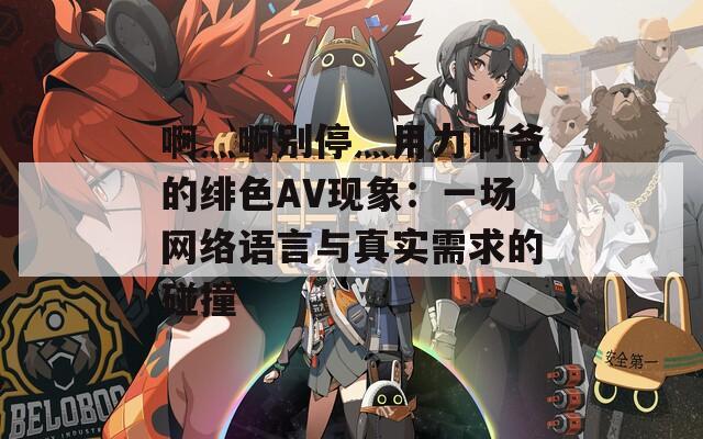 啊灬啊别停灬用力啊爷的绯色AV现象：一场网络语言与真实需求的碰撞