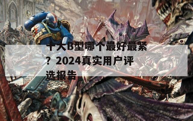 十大B型哪个最好最紧？2024真实用户评选报告
