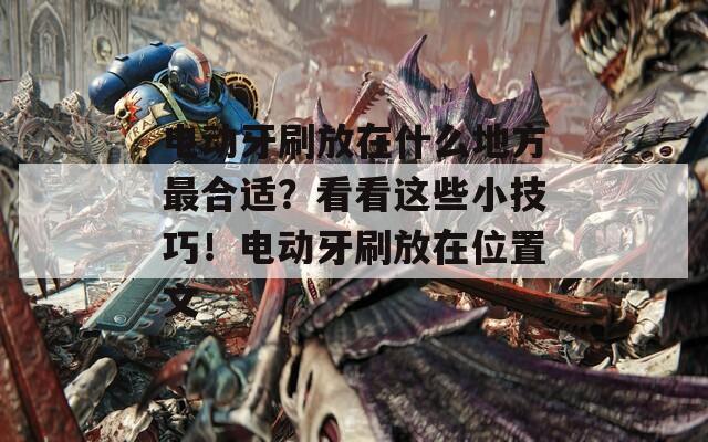 电动牙刷放在什么地方最合适？看看这些小技巧！电动牙刷放在位置文