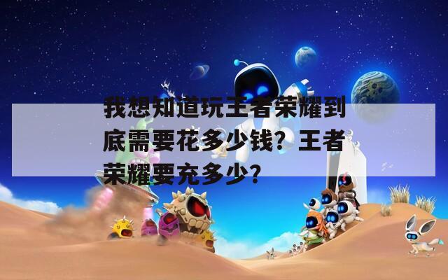 我想知道玩王者荣耀到底需要花多少钱？王者荣耀要充多少？
