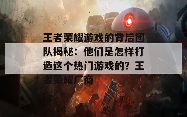 王者荣耀游戏的背后团队揭秘：他们是怎样打造这个热门游戏的？王者荣耀厂商