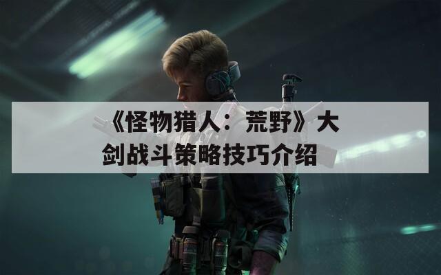 《怪物猎人：荒野》大剑战斗策略技巧介绍
