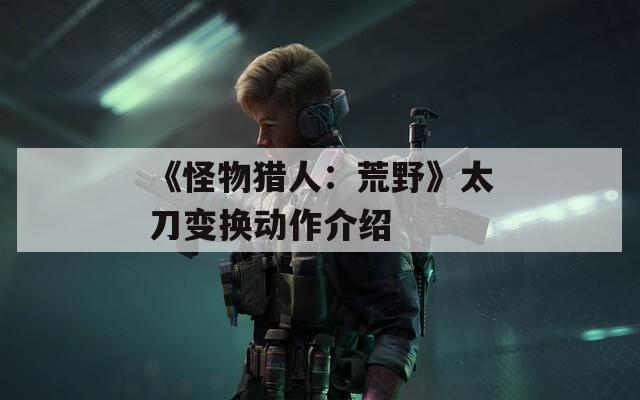 《怪物猎人：荒野》太刀变换动作介绍