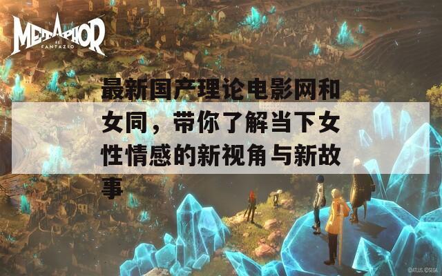 最新国产理论电影网和女同，带你了解当下女性情感的新视角与新故事