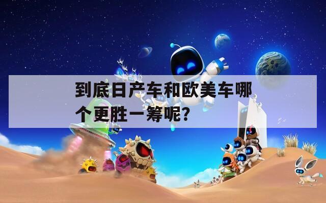 到底日产车和欧美车哪个更胜一筹呢？