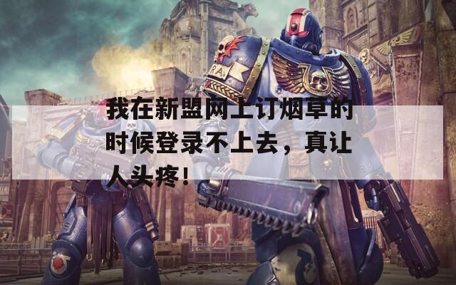 我在新盟网上订烟草的时候登录不上去，真让人头疼！