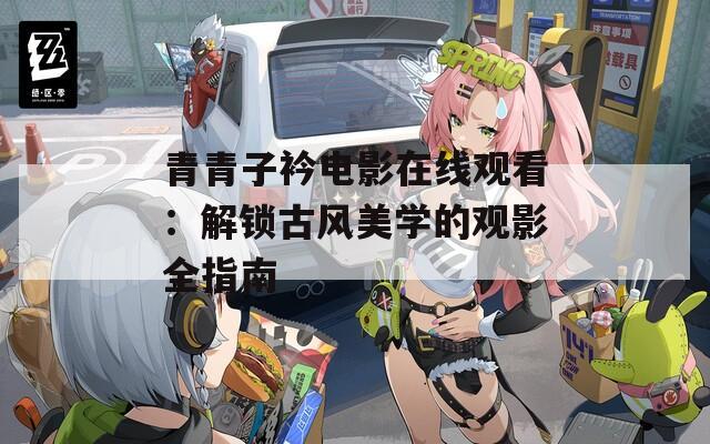 青青子衿电影在线观看：解锁古风美学的观影全指南