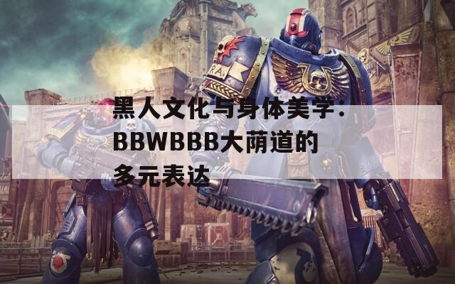 黑人文化与身体美学：BBWBBB大荫道的多元表达