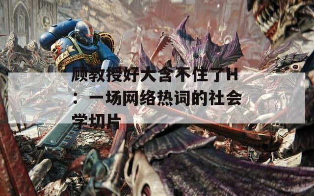 顾教授好大含不住了H：一场网络热词的社会学切片