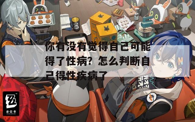 你有没有觉得自己可能得了性病？怎么判断自己得性疾病了