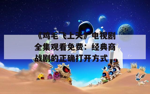 《鸡毛飞上天》电视剧全集观看免费：经典商战剧的正确打开方式